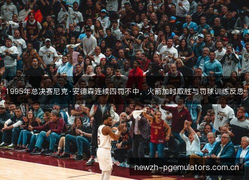 1995年总决赛尼克·安德森连续四罚不中,火箭加时取胜与罚球训练反思 1995年总决赛尼克·安德森连续四罚不中,火箭加时取胜与罚球训练反思